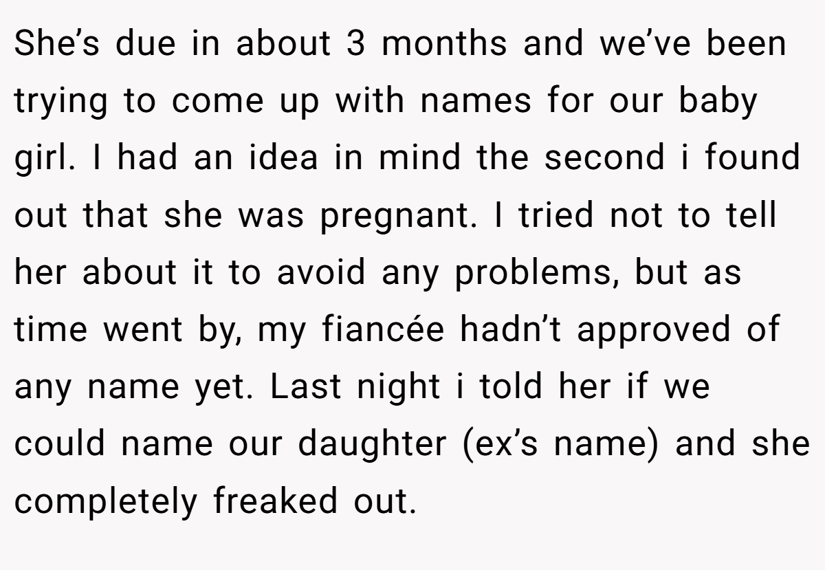 She’s due in about 3 months and we’ve been trying to come up with names for our baby girl. I had an idea in mind the second i found out that she was pregnant. I tried not to tell her about it to avoid any problems, but as time went by, my fiancée hadn’t approved of any name yet. Last night i told her if we could name our daughter (ex’s name) and she completely freaked out.