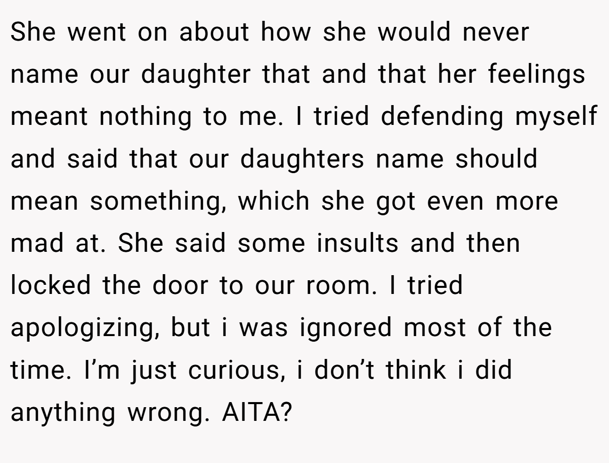 She went on about how she would never name our daughter that and that her feelings meant nothing to me. I tried defending myself and said that our daughters name should mean something, which she got even more mad at. She said some insults and then locked the door to our room. I tried apologizing, but i was ignored most of the time. I’m just curious, i don’t think i did anything wrong. AITA?