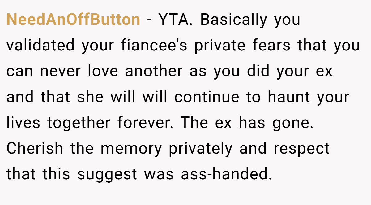 NeedAnOffButton - YTA. Basically you validated your fiancee's private fears that you can never love another as you did your ex and that she will will continue to haunt your lives together forever. The ex has gone. Cherish the memory privately and respect that this suggest was ass-handed.