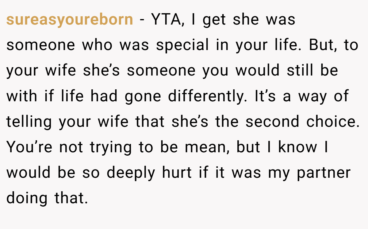 sureasyoureborn - YTA, I get she was someone who was special in your life. But, to your wife she’s someone you would still be with if life had gone differently. It’s a way of telling your wife that she’s the second choice. You’re not trying to be mean, but I know I would be so deeply hurt if it was my partner doing that.