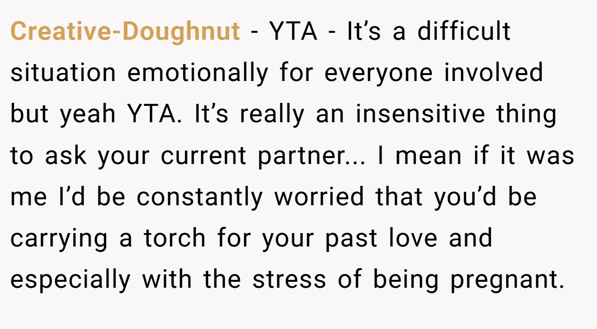Creative-Doughnut - YTA - It’s a difficult situation emotionally for everyone involved but yeah YTA. It’s really an insensitive thing to ask your current partner... I mean if it was me I’d be constantly worried that you’d be carrying a torch for your past love and especially with the stress of being pregnant.