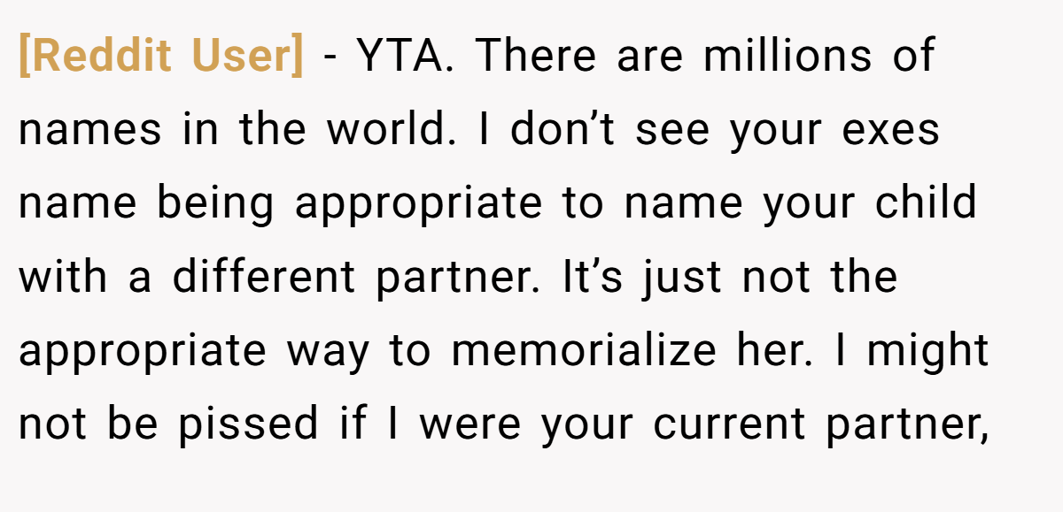 [Reddit User] - YTA. There are millions of names in the world. I don’t see your exes name being appropriate to name your child with a different partner. It’s just not the appropriate way to memorialize her. I might not be pissed if I were your current partner,