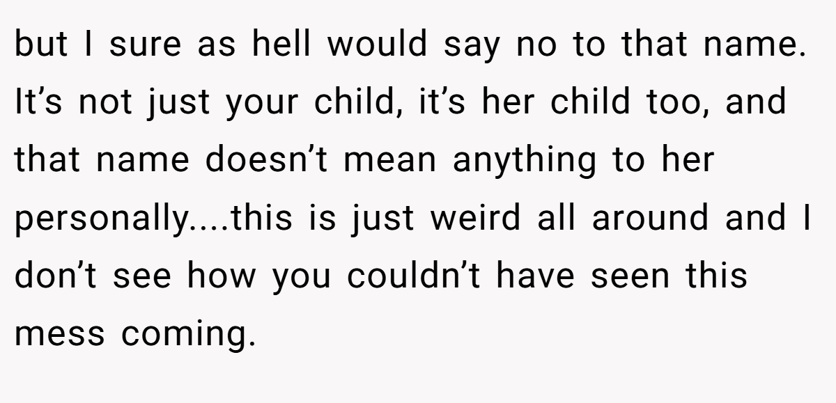but I sure as hell would say no to that name. It’s not just your child, it’s her child too, and that name doesn’t mean anything to her personally....this is just weird all around and I don’t see how you couldn’t have seen this mess coming.