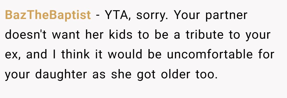BazTheBaptist - YTA, sorry. Your partner doesn't want her kids to be a tribute to your ex, and I think it would be uncomfortable for your daughter as she got older too.