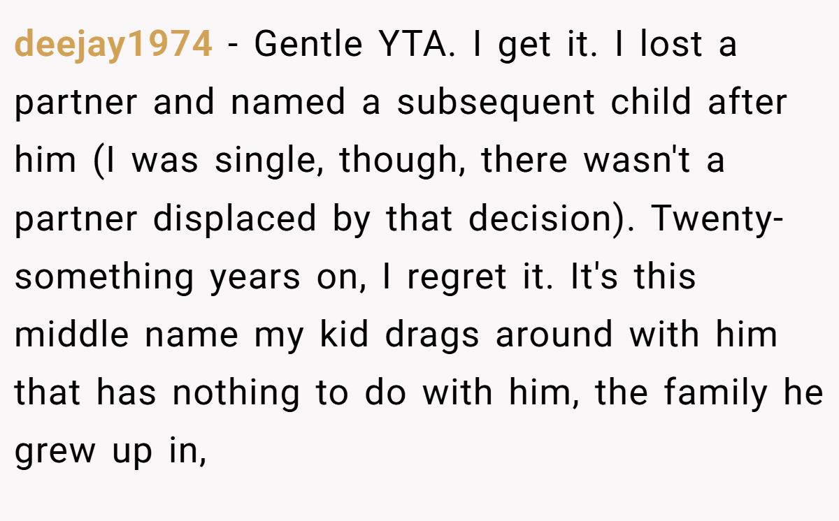 deejay1974 - Gentle YTA. I get it. I lost a partner and named a subsequent child after him (I was single, though, there wasn't a partner displaced by that decision). Twenty-something years on, I regret it. It's this middle name my kid drags around with him that has nothing to do with him, the family he grew up in,
