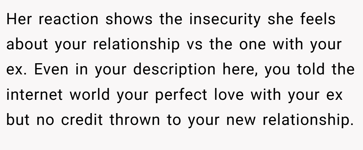 Her reaction shows the insecurity she feels about your relationship vs the one with your ex. Even in your description here, you told the internet world your perfect love with your ex but no credit thrown to your new relationship.