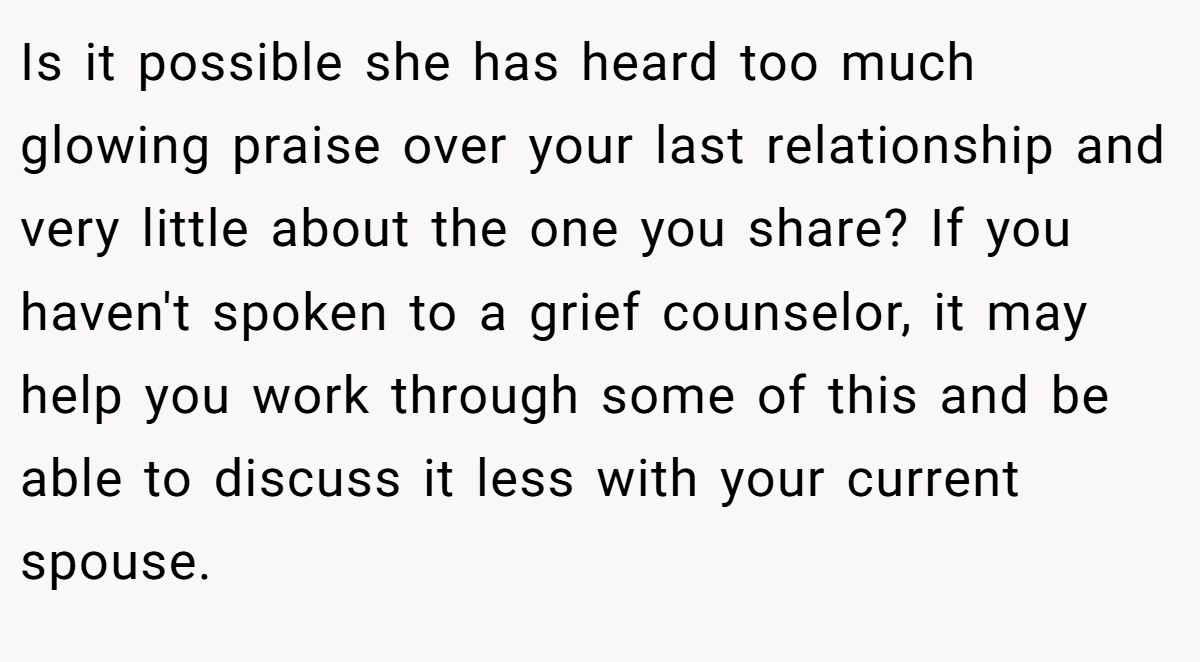 Is it possible she has heard too much glowing praise over your last relationship and very little about the one you share? If you haven't spoken to a grief counselor, it may help you work through some of this and be able to discuss it less with your current spouse.