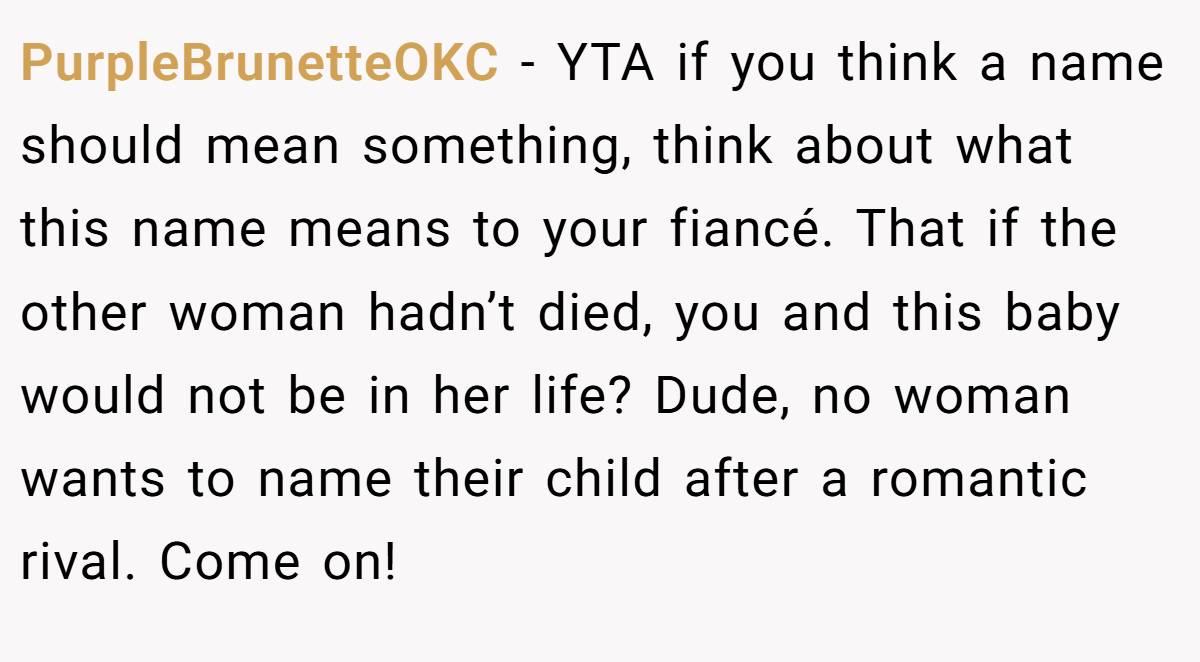 PurpleBrunetteOKC - YTA if you think a name should mean something, think about what this name means to your fiancé. That if the other woman hadn’t died, you and this baby would not be in her life? Dude, no woman wants to name their child after a romantic rival. Come on!