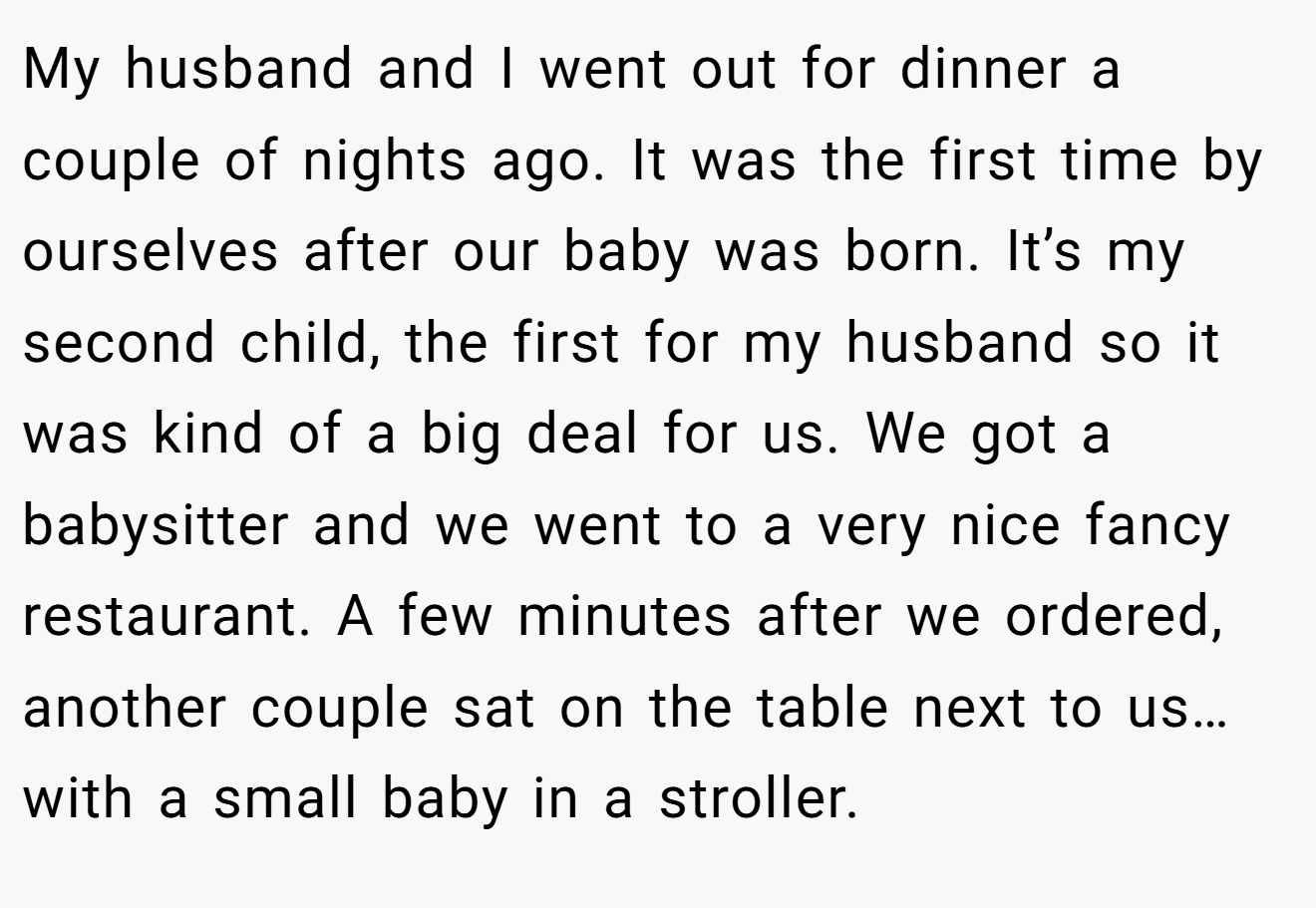 My husband and I went out for dinner a couple of nights ago. It was the first time by ourselves after our baby was born. It’s my second child, the first for my husband so it was kind of a big deal for us. We got a babysitter and we went to a very nice fancy restaurant. A few minutes after we ordered, another couple sat on the table next to us… with a small baby in a stroller.