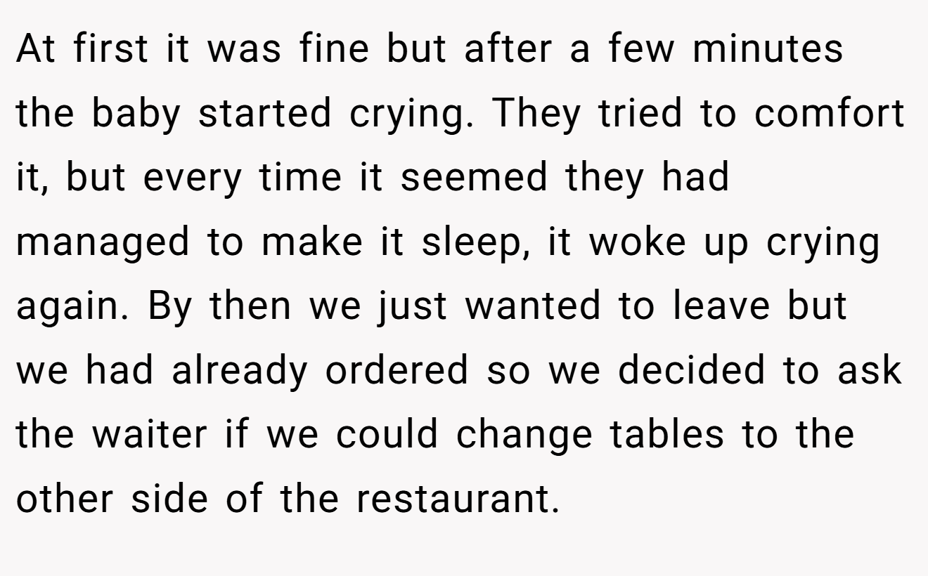 At first it was fine but after a few minutes the baby started crying. They tried to comfort it, but every time it seemed they had managed to make it sleep, it woke up crying again. By then we just wanted to leave but we had already ordered so we decided to ask the waiter if we could change tables to the other side of the restaurant.