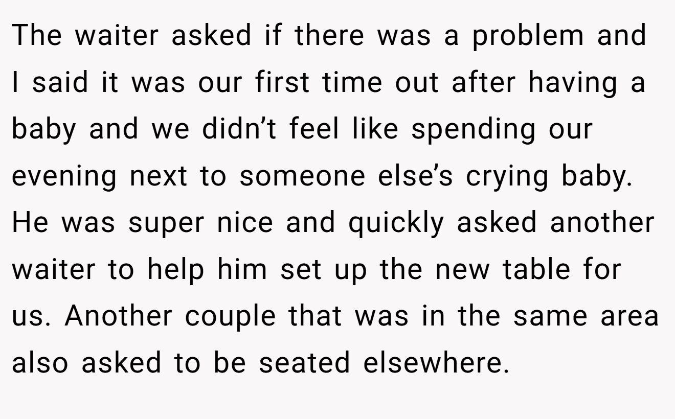 The waiter asked if there was a problem and I said it was our first time out after having a baby and we didn’t feel like spending our evening next to someone else’s crying baby. He was super nice and quickly asked another waiter to help him set up the new table for us. Another couple that was in the same area also asked to be seated elsewhere.