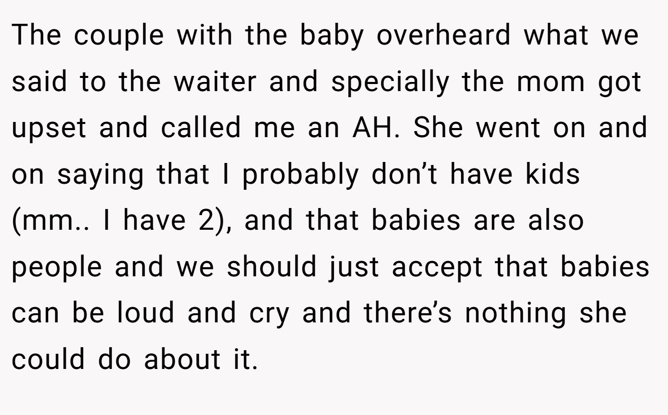 The couple with the baby overheard what we said to the waiter and specially the mom got upset and called me an AH. She went on and on saying that I probably don’t have kids (mm.. I have 2), and that babies are also people and we should just accept that babies can be loud and cry and there’s nothing she could do about it.
