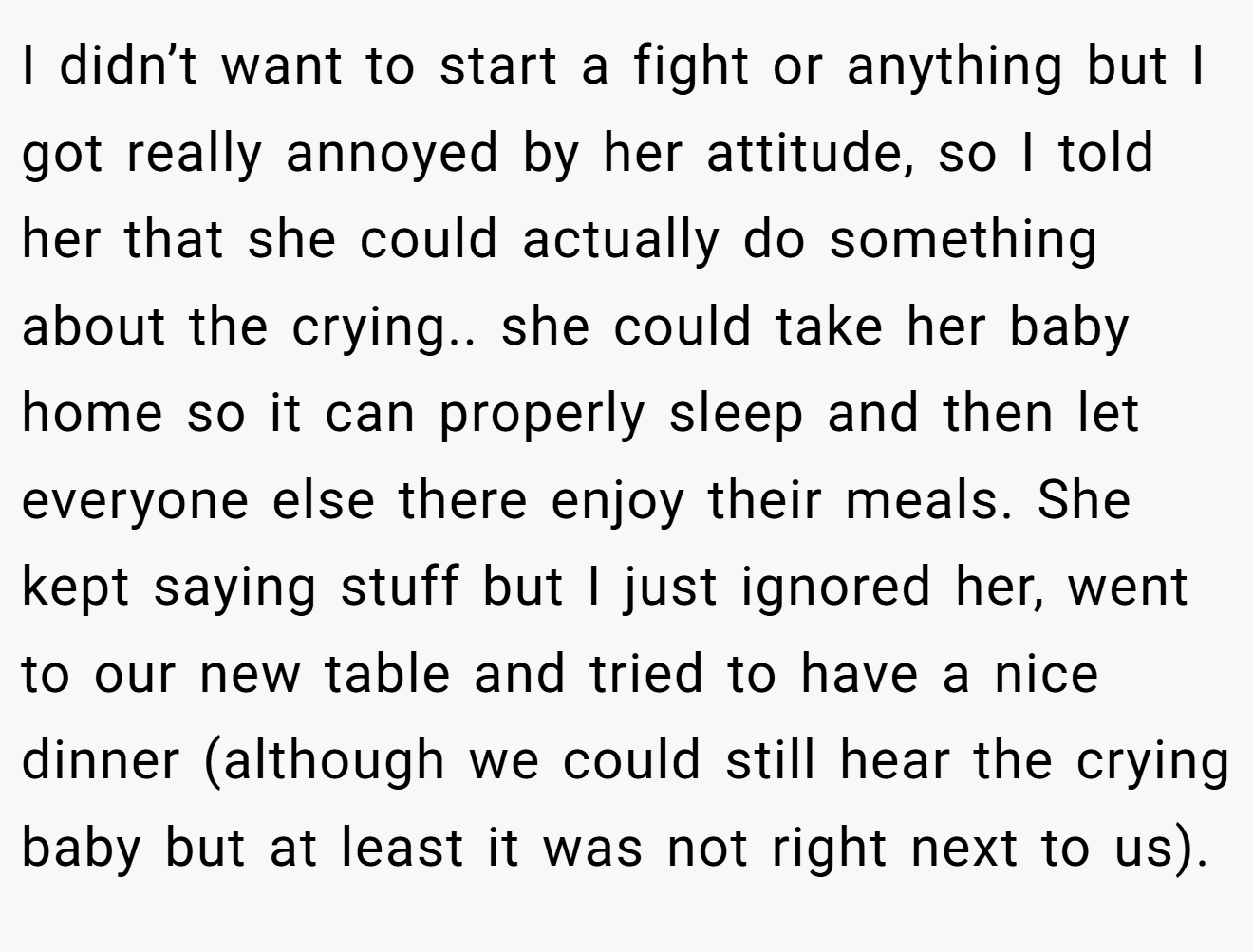I didn’t want to start a fight or anything but I got really annoyed by her attitude, so I told her that she could actually do something about the crying.. she could take her baby home so it can properly sleep and then let everyone else there enjoy their meals. She kept saying stuff but I just ignored her, went to our new table and tried to have a nice dinner (although we could still hear the crying baby but at least it was not right next to us).