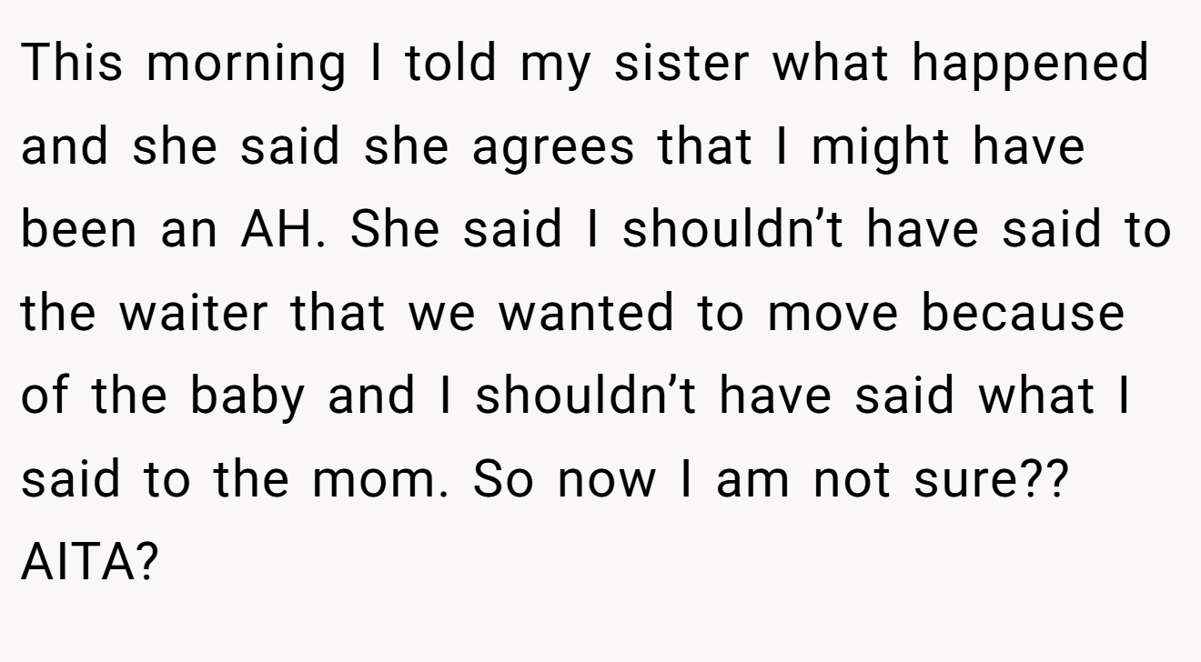 This morning I told my sister what happened and she said she agrees that I might have been an AH. She said I shouldn’t have said to the waiter that we wanted to move because of the baby and I shouldn’t have said what I said to the mom. So now I am not sure?? AITA?