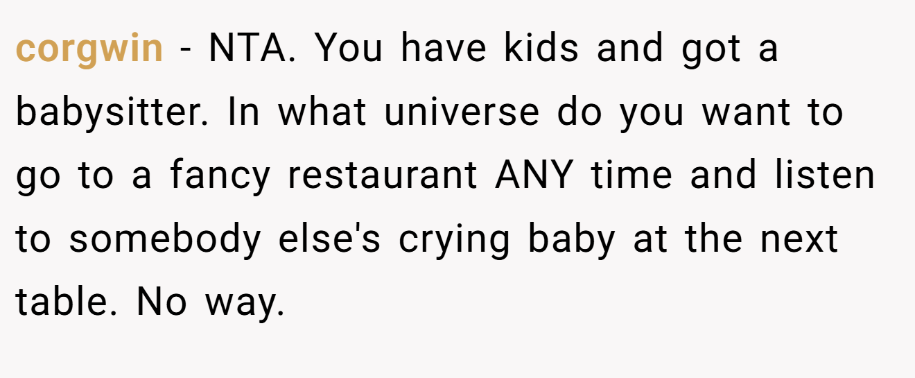 corgwin - NTA. You have kids and got a babysitter. In what universe do you want to go to a fancy restaurant ANY time and listen to somebody else's crying baby at the next table. No way.