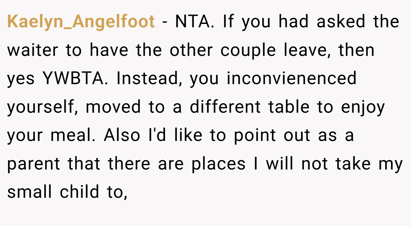 Kaelyn_Angelfoot - NTA. If you had asked the waiter to have the other couple leave, then yes YWBTA. Instead, you inconvienenced yourself, moved to a different table to enjoy your meal. Also I'd like to point out as a parent that there are places I will not take my small child to,