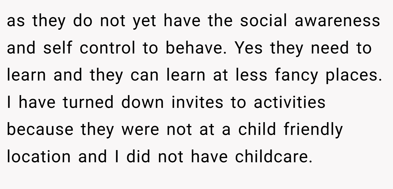 as they do not yet have the social awareness and self control to behave. Yes they need to learn and they can learn at less fancy places. I have turned down invites to activities because they were not at a child friendly location and I did not have childcare.
