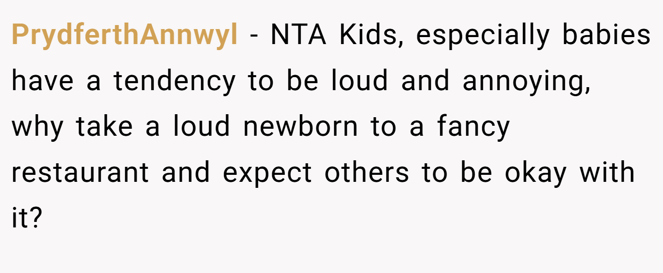 PrydferthAnnwyl - NTA Kids, especially babies have a tendency to be loud and annoying, why take a loud newborn to a fancy restaurant and expect others to be okay with it?