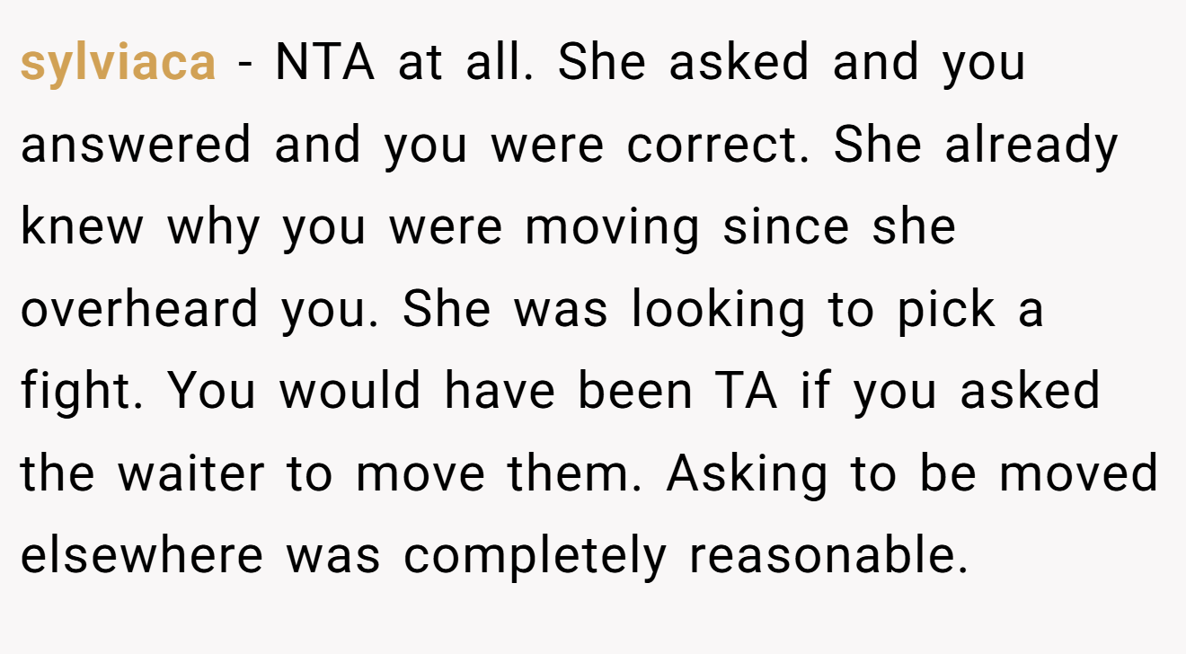 sylviaca - NTA at all. She asked and you answered and you were correct. She already knew why you were moving since she overheard you. She was looking to pick a fight. You would have been TA if you asked the waiter to move them. Asking to be moved elsewhere was completely reasonable.
