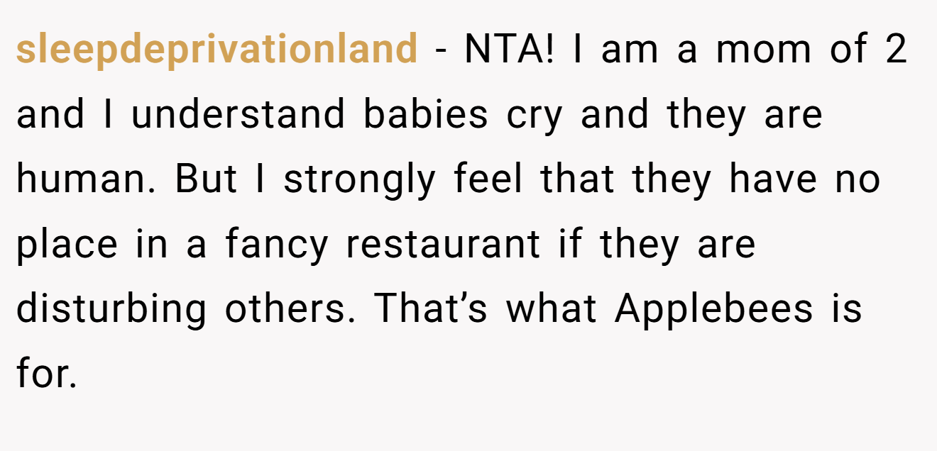 sleepdeprivationland - NTA! I am a mom of 2 and I understand babies cry and they are human. But I strongly feel that they have no place in a fancy restaurant if they are disturbing others. That’s what Applebees is for.