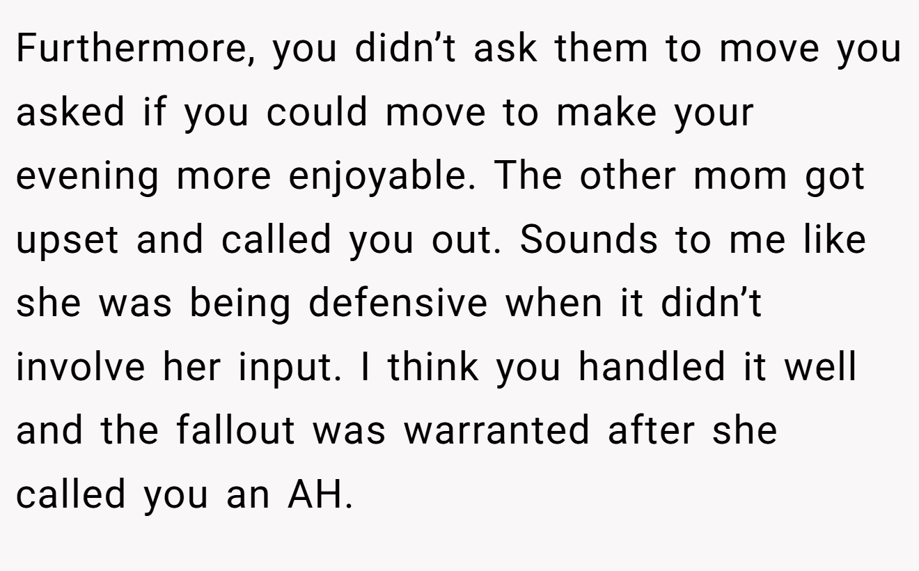 Furthermore, you didn’t ask them to move you asked if you could move to make your evening more enjoyable. The other mom got upset and called you out. Sounds to me like she was being defensive when it didn’t involve her input. I think you handled it well and the fallout was warranted after she called you an AH.