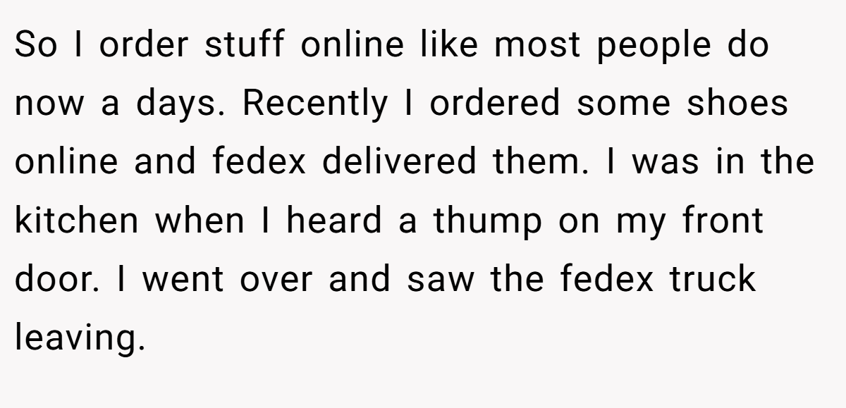 So I order stuff online like most people do now a days. Recently I ordered some shoes online and fedex delivered them. I was in the kitchen when I heard a thump on my front door. I went over and saw the fedex truck leaving.