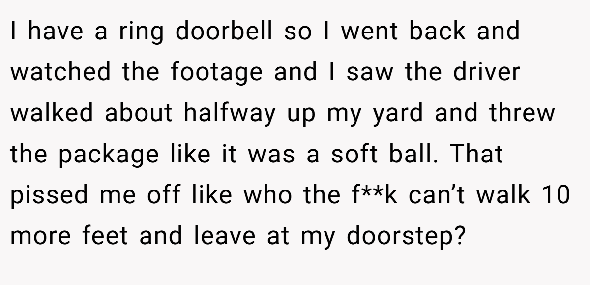 I have a ring doorbell so I went back and watched the footage and I saw the driver walked about halfway up my yard and threw the package like it was a soft ball. That pissed me off like who the f**k can’t walk 10 more feet and leave at my doorstep?