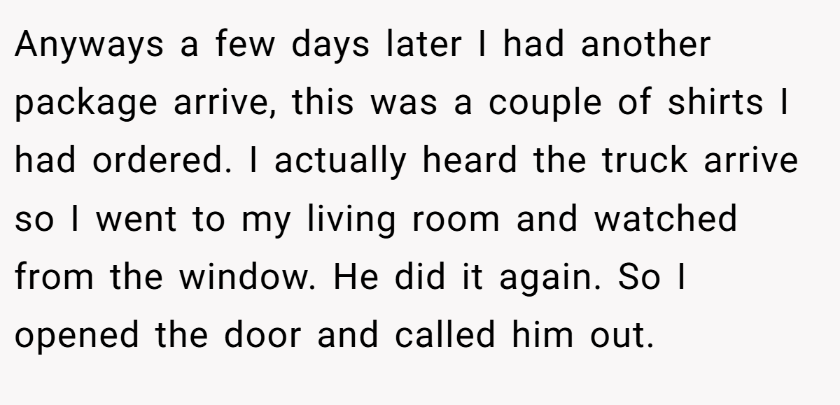 Anyways a few days later I had another package arrive, this was a couple of shirts I had ordered. I actually heard the truck arrive so I went to my living room and watched from the window. He did it again. So I opened the door and called him out.