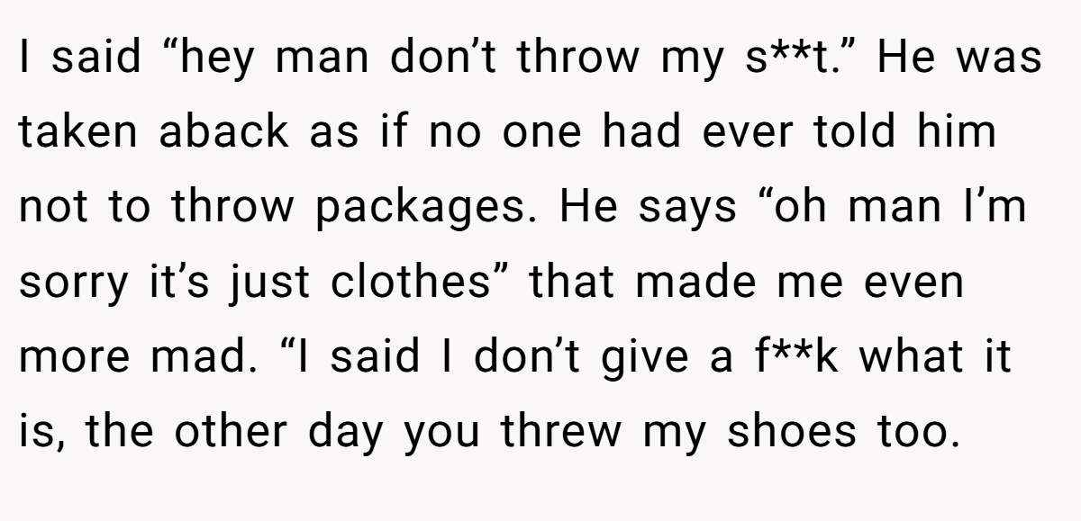 I said “hey man don’t throw my s**t.” He was taken aback as if no one had ever told him not to throw packages. He says “oh man I’m sorry it’s just clothes” that made me even more mad. “I said I don’t give a f**k what it is, the other day you threw my shoes too.