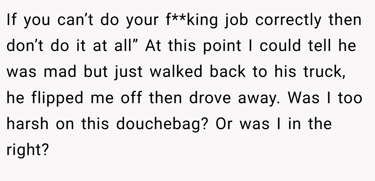 If you can’t do your f**king job correctly then don’t do it at all” At this point I could tell he was mad but just walked back to his truck, he flipped me off then drove away. Was I too harsh on this douchebag? Or was I in the right?