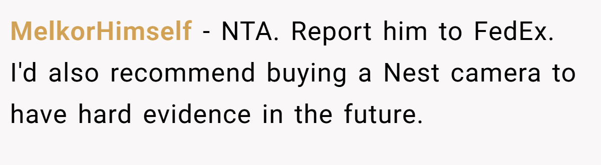 MelkorHimself − NTA. Report him to FedEx. I'd also recommend buying a Nest camera to have hard evidence in the future.