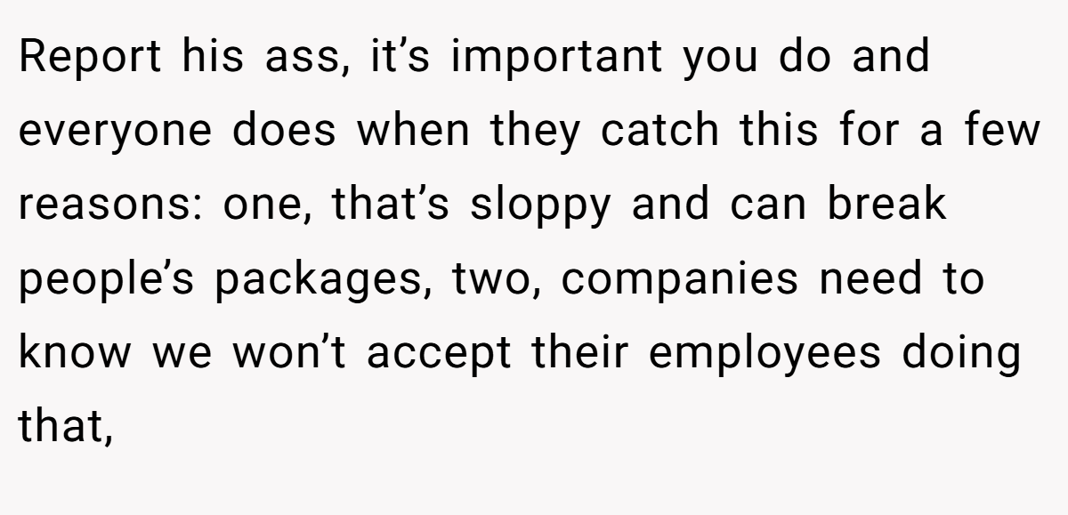 Report his ass, it’s important you do and everyone does when they catch this for a few reasons: one, that’s sloppy and can break people’s packages, two, companies need to know we won’t accept their employees doing that,