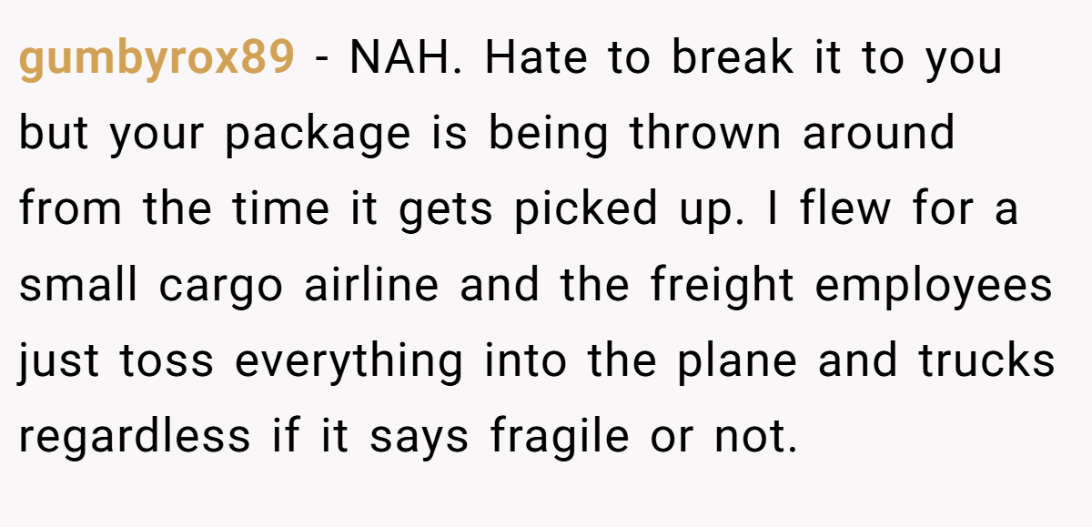 gumbyrox89 − NAH. Hate to break it to you but your package is being thrown around from the time it gets picked up. I flew for a small cargo airline and the freight employees just toss everything into the plane and trucks regardless if it says fragile or not.