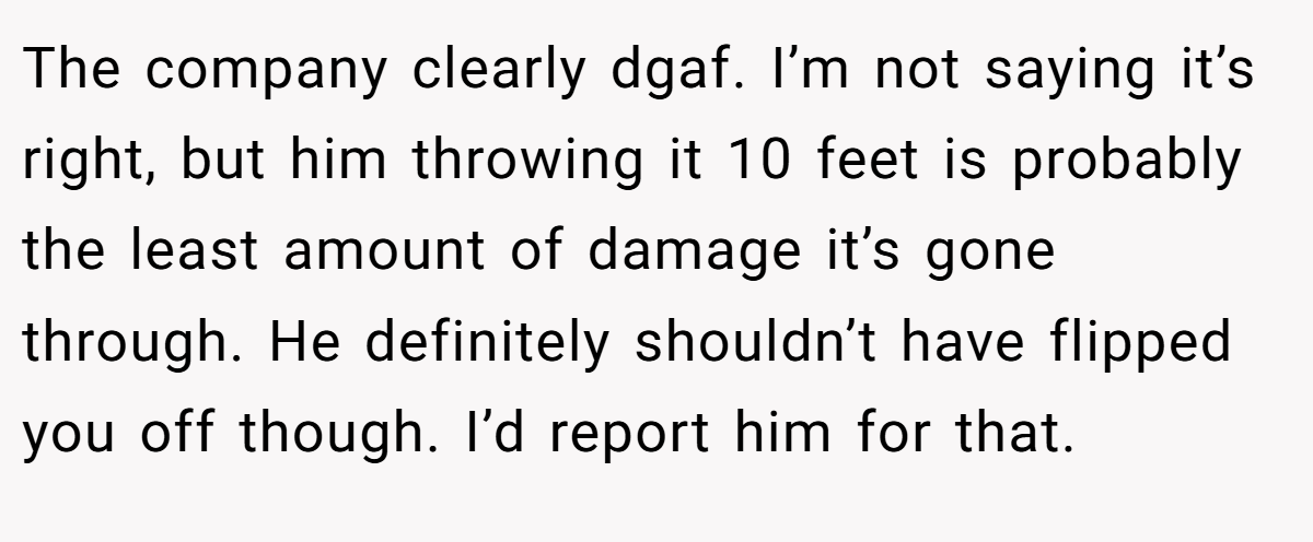 The company clearly dgaf. I’m not saying it’s right, but him throwing it 10 feet is probably the least amount of damage it’s gone through. He definitely shouldn’t have flipped you off though. I’d report him for that.