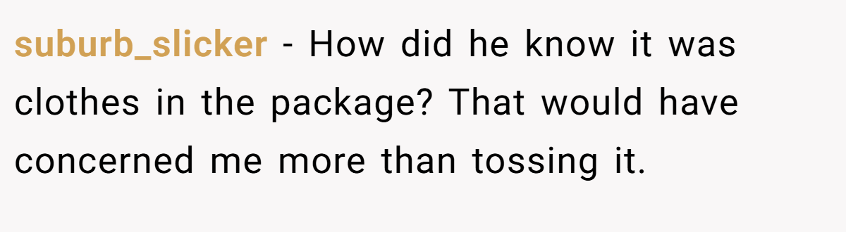 suburb_slicker − How did he know it was clothes in the package? That would have concerned me more than tossing it.
