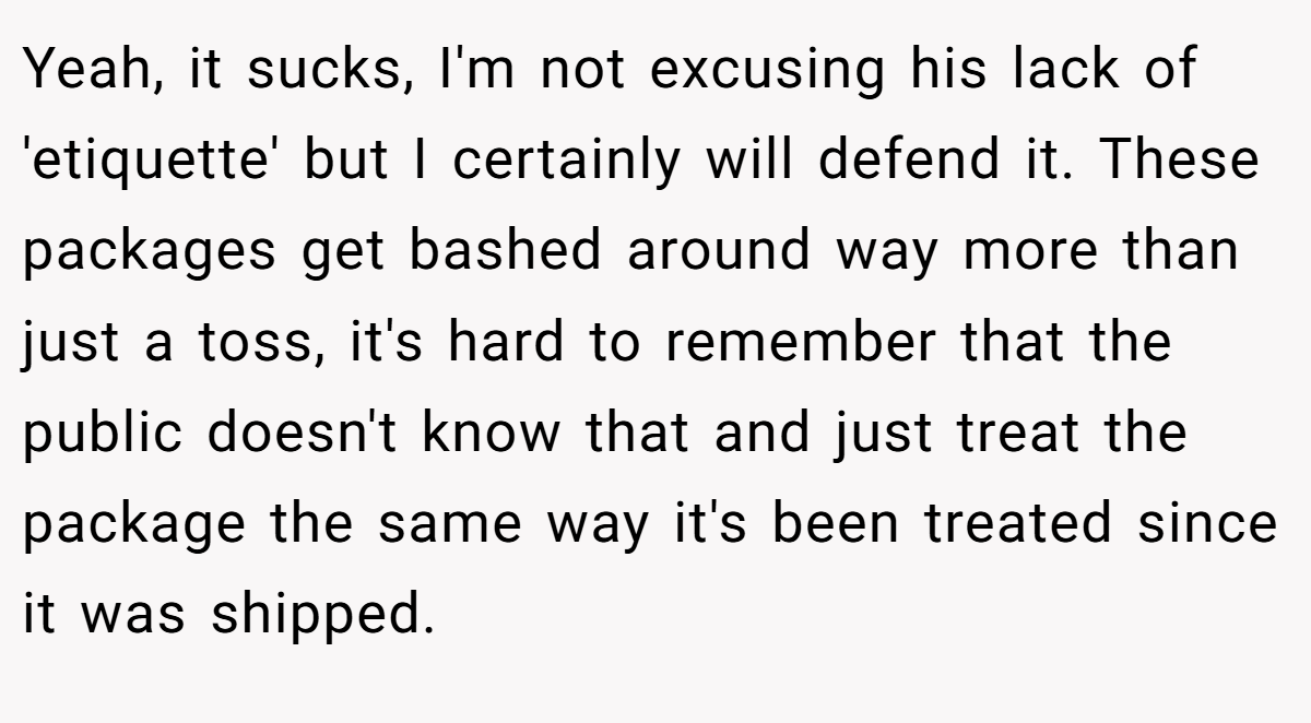 Yeah, it sucks, I'm not excusing his lack of 'etiquette' but I certainly will defend it. These packages get bashed around way more than just a toss, it's hard to remember that the public doesn't know that and just treat the package the same way it's been treated since it was shipped.