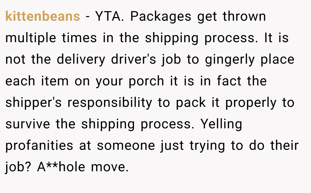kittenbeans − YTA. Packages get thrown multiple times in the shipping process. It is not the delivery driver's job to gingerly place each item on your porch it is in fact the shipper's responsibility to pack it properly to survive the shipping process. Yelling profanities at someone just trying to do their job? A**hole move.
