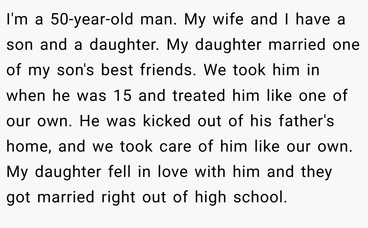 I'm a 50-year-old man. My wife and I have a son and a daughter. My daughter married one of my son's best friends. We took him in when he was 15 and treated him like one of our own. He was kicked out of his father's home, and we took care of him like our own. My daughter fell in love with him and they got married right out of high school.