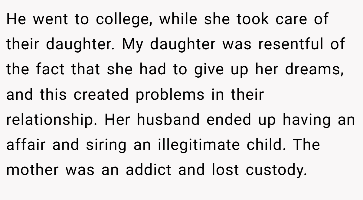 He went to college, while she took care of their daughter. My daughter was resentful of the fact that she had to give up her dreams, and this created problems in their relationship. Her husband ended up having an affair and siring an illegitimate child. The mother was an addict and lost custody.