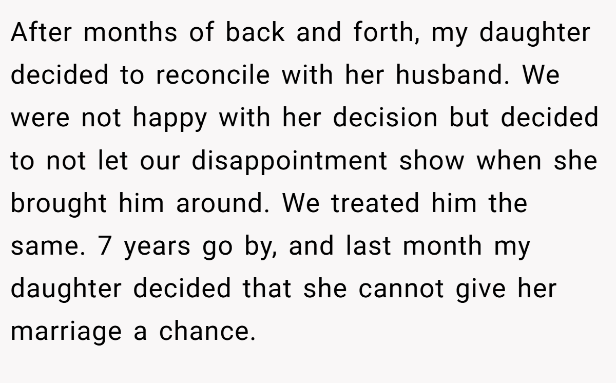 After months of back and forth, my daughter decided to reconcile with her husband. We were not happy with her decision but decided to not let our disappointment show when she brought him around. We treated him the same. 7 years go by, and last month my daughter decided that she cannot give her marriage a chance.