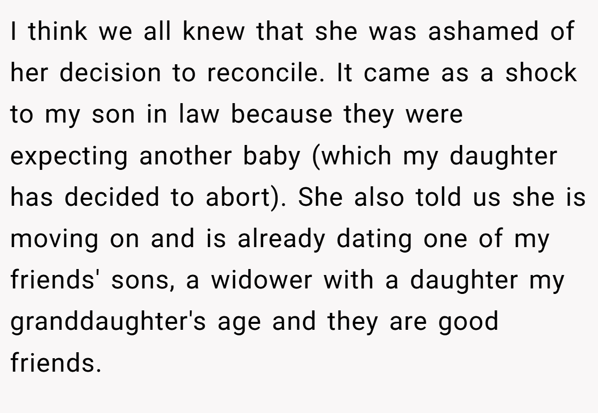 I think we all knew that she was ashamed of her decision to reconcile. It came as a shock to my son in law because they were expecting another baby (which my daughter has decided to abort). She also told us she is moving on and is already dating one of my friends' sons, a widower with a daughter my granddaughter's age and they are good friends.