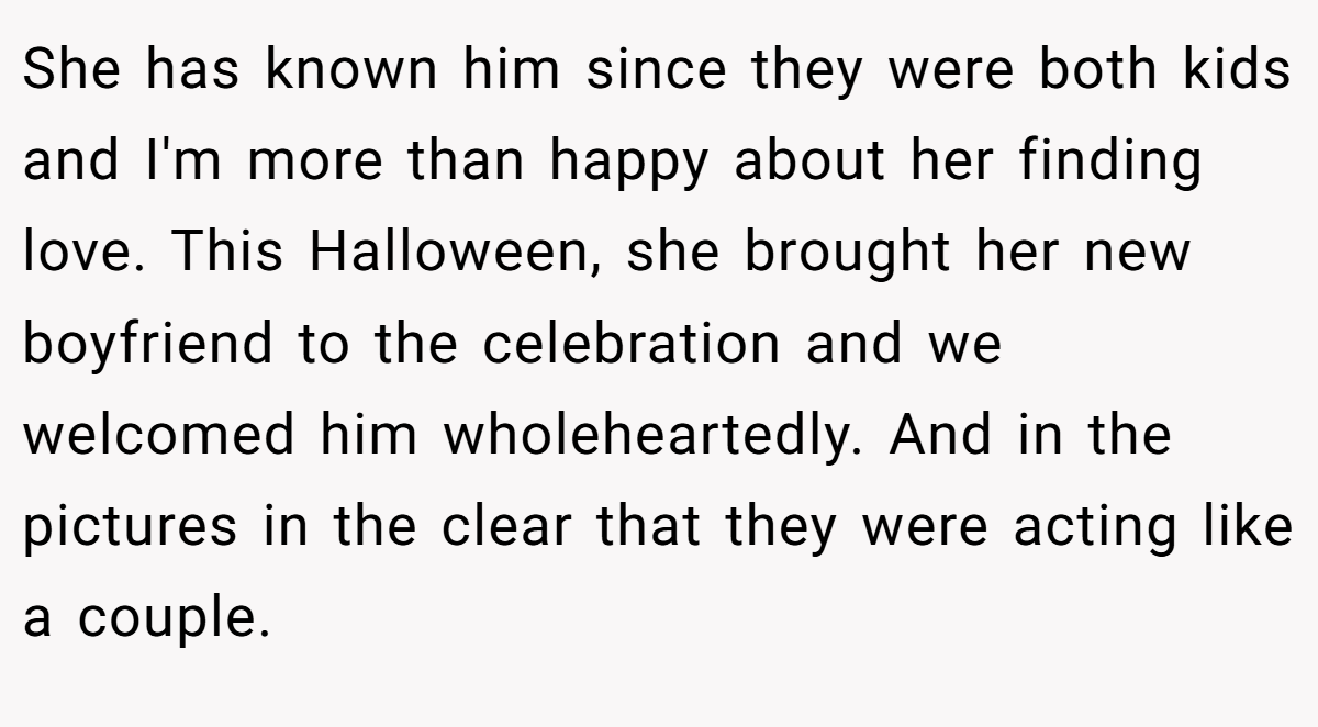 She has known him since they were both kids and I'm more than happy about her finding love. This Halloween, she brought her new boyfriend to the celebration and we welcomed him wholeheartedly. And in the pictures in the clear that they were acting like a couple.