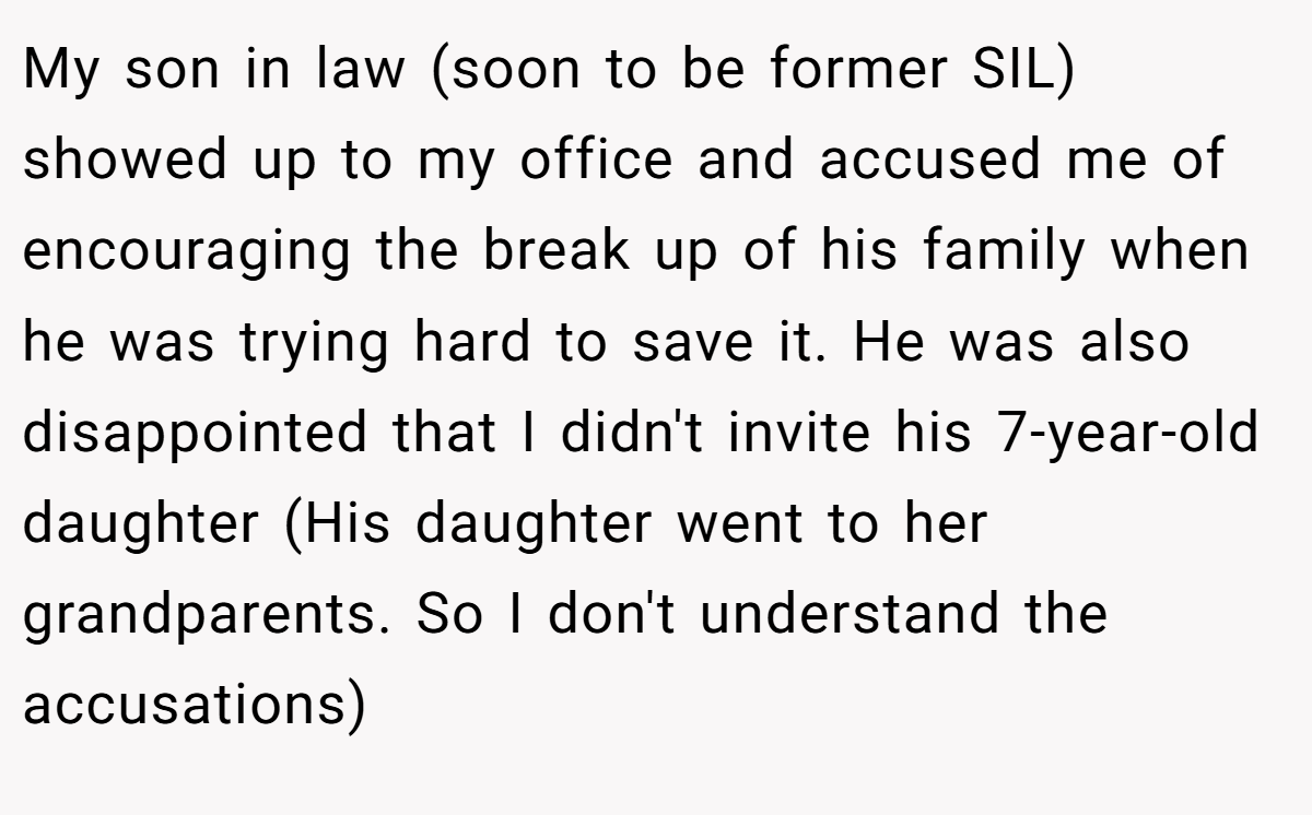 My son in law (soon to be former SIL) showed up to my office and accused me of encouraging the break up of his family when he was trying hard to save it. He was also disappointed that I didn't invite his 7-year-old daughter (His daughter went to her grandparents. So I don't understand the accusations)
