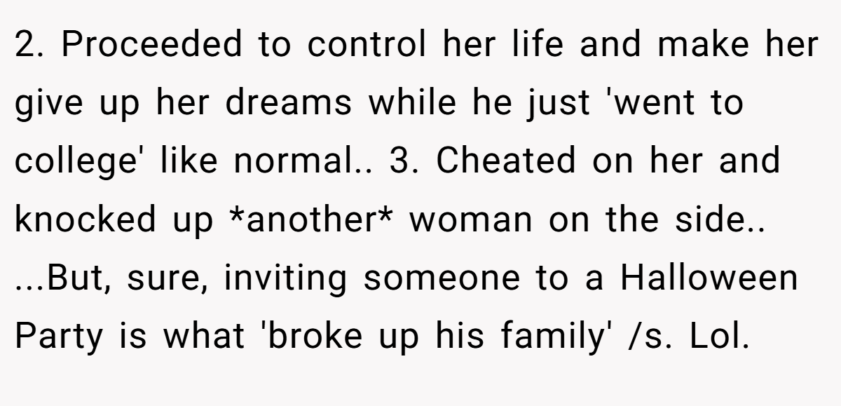 2. Proceeded to control her life and make her give up her dreams while he just 'went to college' like normal.. 3. Cheated on her and knocked up *another* woman on the side.. ...But, sure, inviting someone to a Halloween Party is what 'broke up his family' /s. Lol.