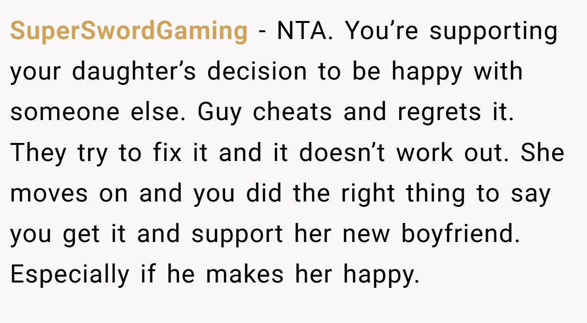 SuperSwordGaming - NTA. You’re supporting your daughter’s decision to be happy with someone else. Guy cheats and regrets it. They try to fix it and it doesn’t work out. She moves on and you did the right thing to say you get it and support her new boyfriend. Especially if he makes her happy.