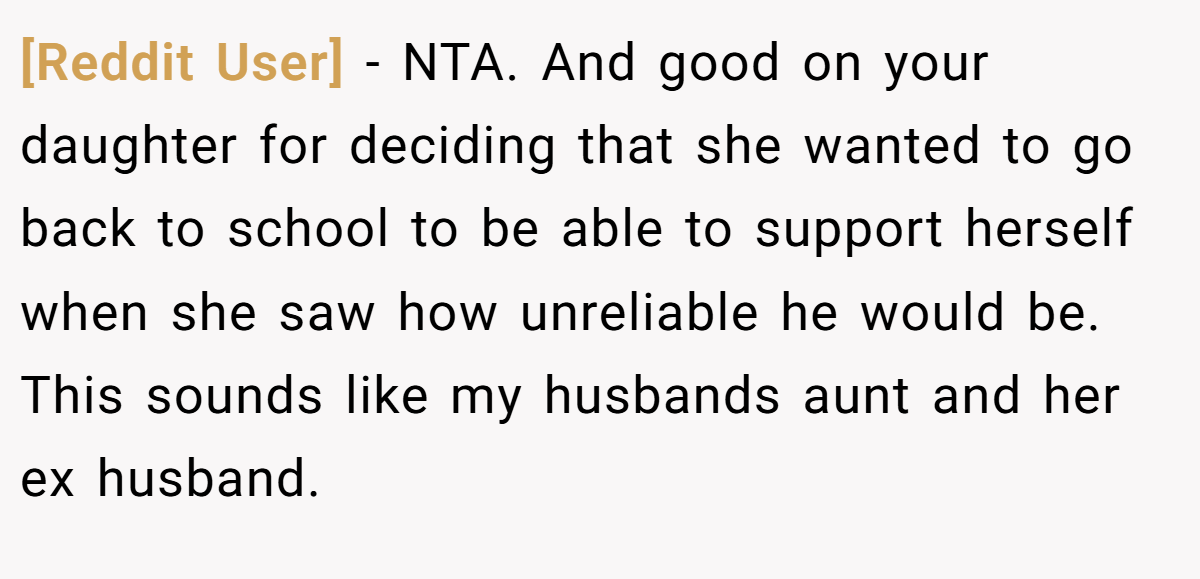 [Reddit User] - NTA. And good on your daughter for deciding that she wanted to go back to school to be able to support herself when she saw how unreliable he would be. This sounds like my husbands aunt and her ex husband.