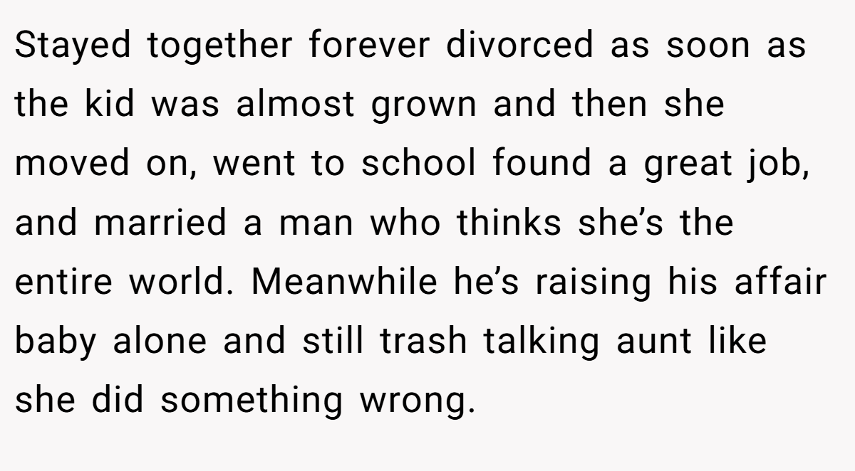 Stayed together forever divorced as soon as the kid was almost grown and then she moved on, went to school found a great job, and married a man who thinks she’s the entire world. Meanwhile he’s raising his affair baby alone and still trash talking aunt like she did something wrong.