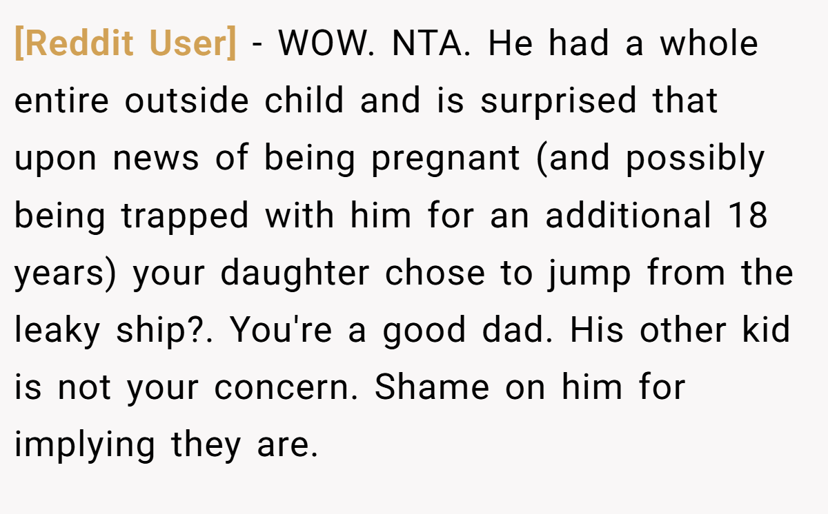 [Reddit User] - WOW. NTA. He had a whole entire outside child and is surprised that upon news of being pregnant (and possibly being trapped with him for an additional 18 years) your daughter chose to jump from the leaky ship?. You're a good dad. His other kid is not your concern. Shame on him for implying they are.