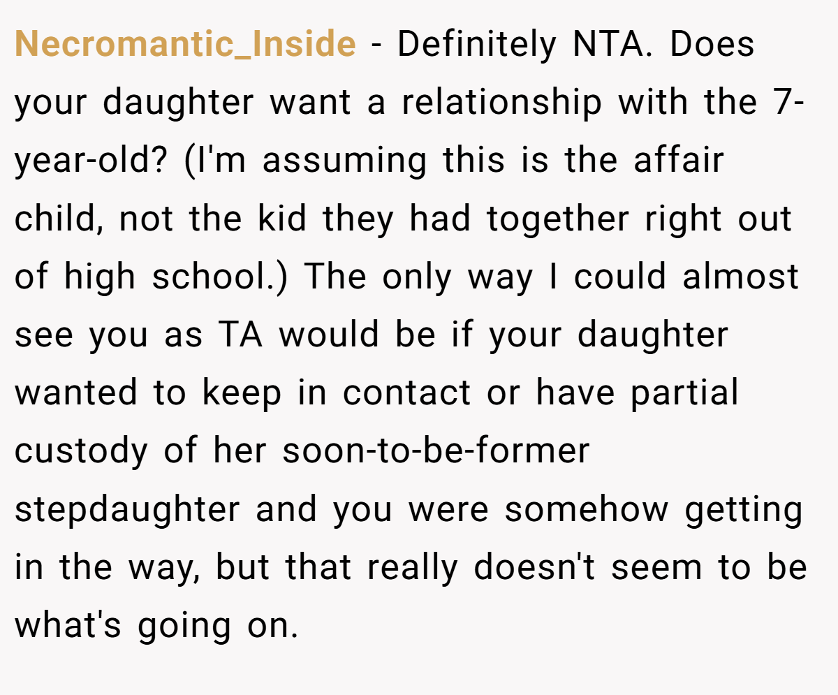 Necromantic_Inside - Definitely NTA. Does your daughter want a relationship with the 7-year-old? (I'm assuming this is the affair child, not the kid they had together right out of high school.) The only way I could almost see you as TA would be if your daughter wanted to keep in contact or have partial custody of her soon-to-be-former stepdaughter and you were somehow getting in the way, but that really doesn't seem to be what's going on.