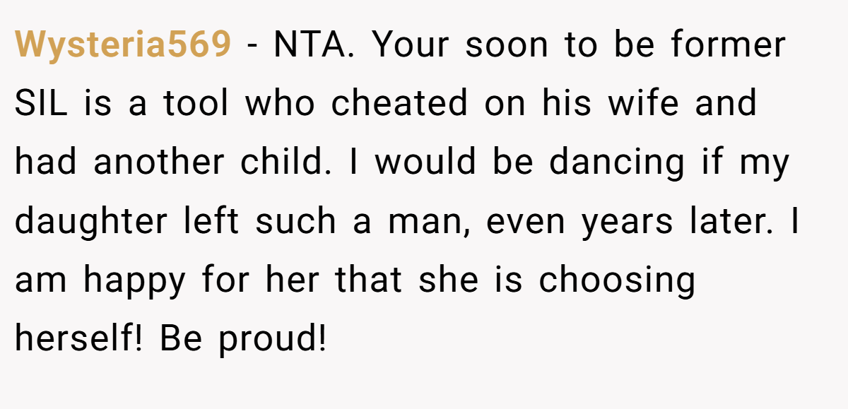 Wysteria569 - NTA. Your soon to be former SIL is a tool who cheated on his wife and had another child. I would be dancing if my daughter left such a man, even years later. I am happy for her that she is choosing herself! Be proud!